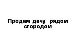 Продам дачу  рядом сгородом